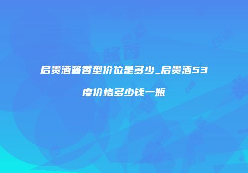 启贵酒酱香型价位是多少_启贵酒53度价格多少钱一瓶