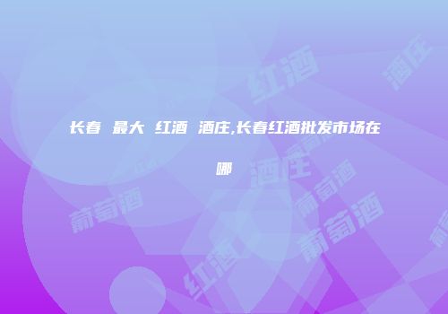 长春 最大 红酒 酒庄,长春红酒批发市场在哪