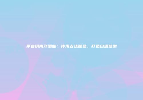 茅台镇南洋酒业：传承古法酿造，打造白酒佳酿