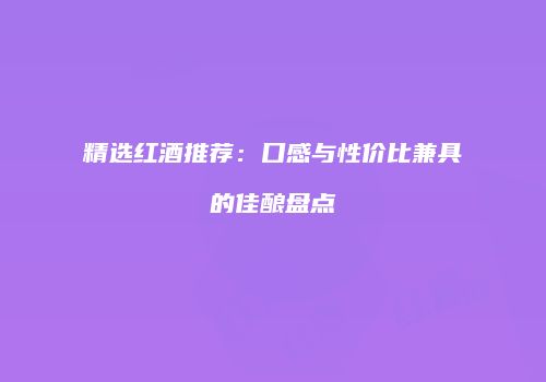 精选红酒推荐：口感与性价比兼具的佳酿盘点