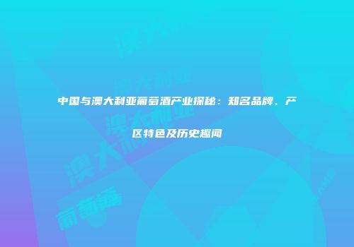 中国与澳大利亚葡萄酒产业探秘：知名品牌、产区特色及历史趣闻
