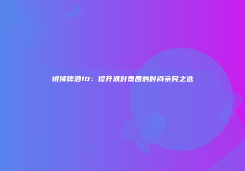 锐狮啤酒10：提升派对氛围的时尚亲民之选