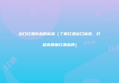 出口红酒商品的标准（了解红酒出口标准，打造高质量红酒品牌）