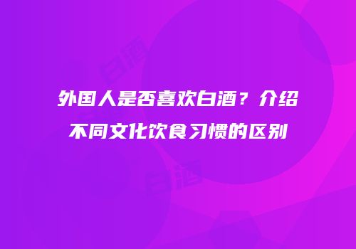 外国人是否喜欢白酒？介绍不同文化饮食习惯的区别