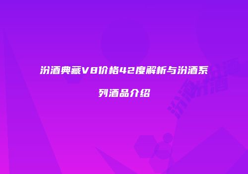 汾酒典藏V8价格42度解析与汾酒系列酒品介绍