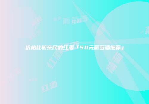 价格比较亲民的红酒「50元葡萄酒推荐」