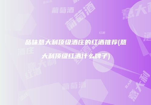品味意大利顶级酒庄的红酒推荐(意大利顶级红酒什么牌子)