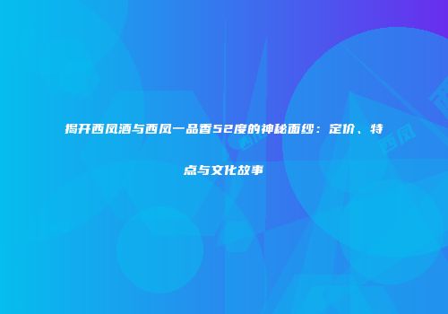 揭开西凤酒与西凤一品香52度的神秘面纱：定价、特点与文化故事