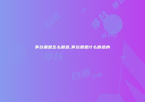 茅台酒是怎么酿造,茅台酒是什么酿造的