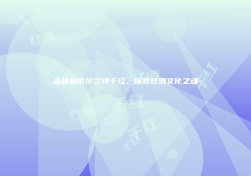 品味利歌尔兰特干红，探索红酒文化之魂