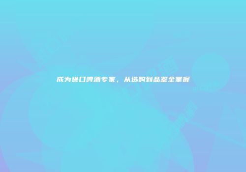 成为进口啤酒专家，从选购到品鉴全掌握