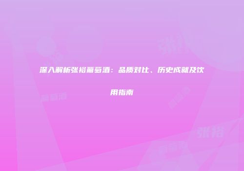 深入解析张裕葡萄酒：品质对比、历史成就及饮用指南