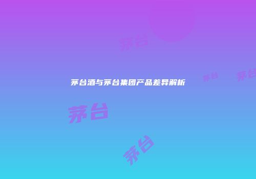 茅台酒与茅台集团产品差异解析