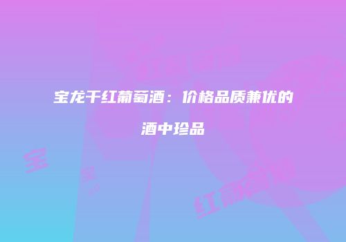 宝龙干红葡萄酒：价格品质兼优的酒中珍品