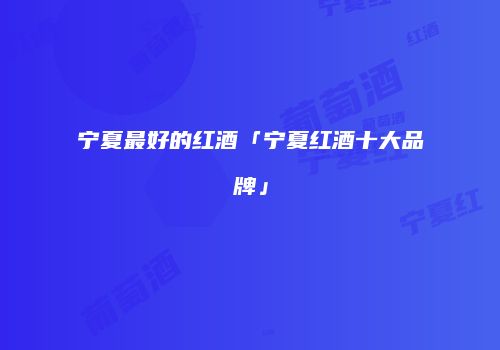 宁夏最好的红酒「宁夏红酒十大品牌」