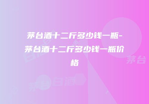 茅台酒十二斤多少钱一瓶-茅台酒十二斤多少钱一瓶价格