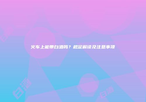 火车上能带白酒吗？规定解读及注意事项