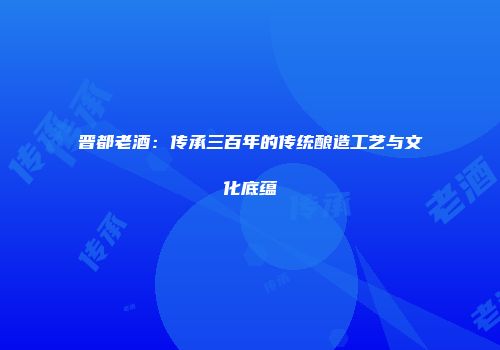 晋都老酒：传承三百年的传统酿造工艺与文化底蕴