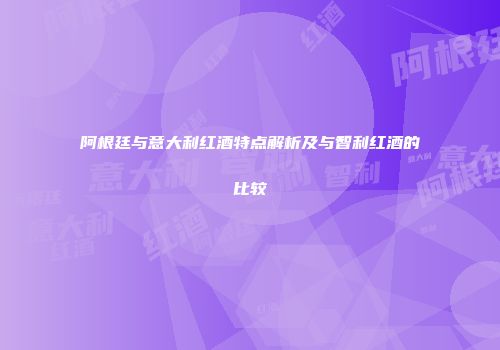 阿根廷与意大利红酒特点解析及与智利红酒的比较