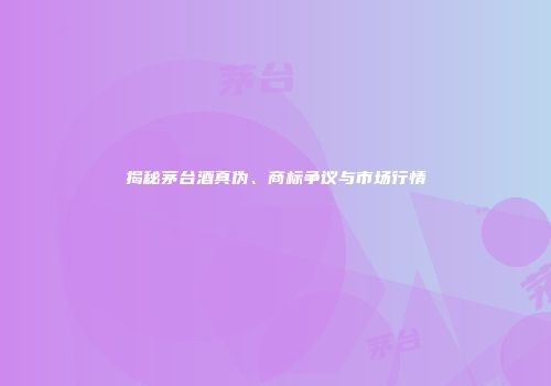 揭秘茅台酒真伪、商标争议与市场行情