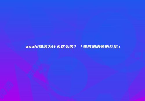 asahi啤酒为什么这么苦？「来自酿酒师的介绍」