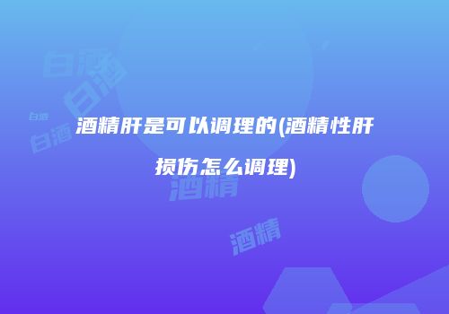 酒精肝是可以调理的(酒精性肝损伤怎么调理)