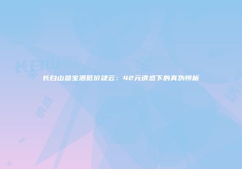 长白山参宝酒低价疑云：42元诱惑下的真伪辨析