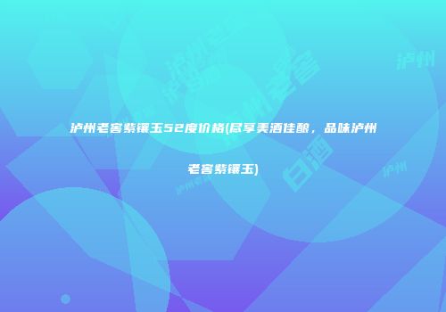 泸州老窖紫镶玉52度价格(尽享美酒佳酿，品味泸州老窖紫镶玉)