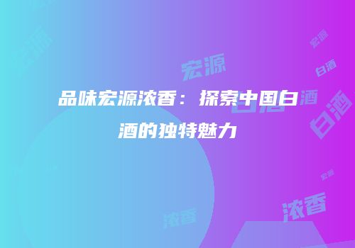 品味宏源浓香：探索中国白酒的独特魅力