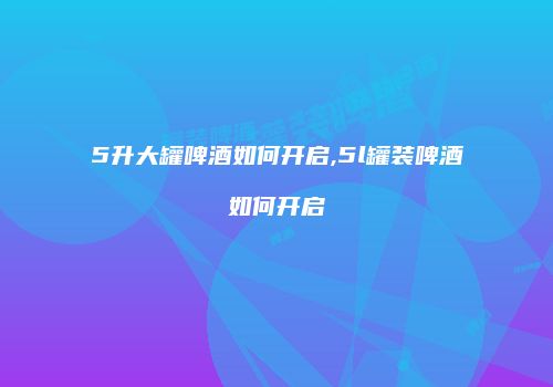 5升大罐啤酒如何开启,5l罐装啤酒如何开启