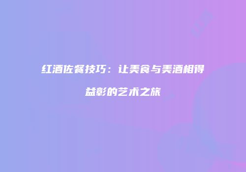 红酒佐餐技巧：让美食与美酒相得益彰的艺术之旅