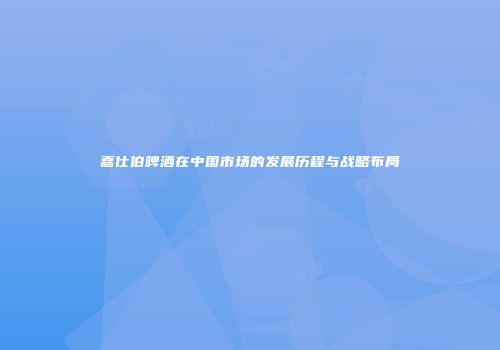 嘉仕伯啤酒在中国市场的发展历程与战略布局