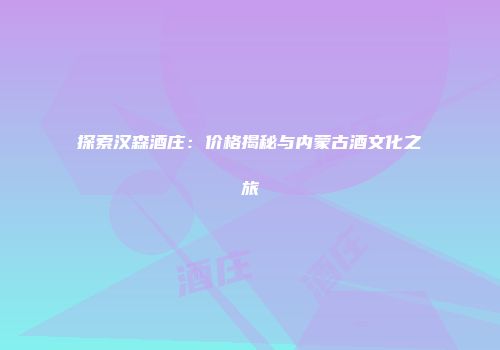 探索汉森酒庄：价格揭秘与内蒙古酒文化之旅