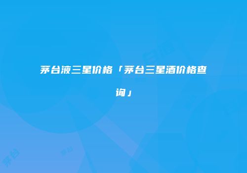 茅台液三星价格「茅台三星酒价格查询」