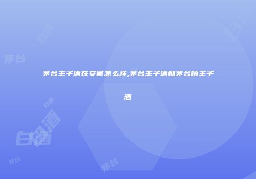 茅台王子酒在安徽怎么样,茅台王子酒和茅台镇王子酒