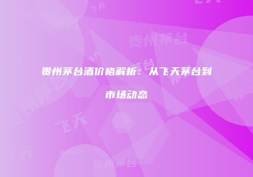 贵州茅台酒价格解析：从飞天茅台到市场动态