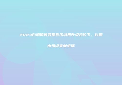 2023白酒销售数据提示消费升级趋势下，白酒市场迎来新机遇