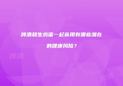 啤酒和生鸡蛋一起食用有哪些潜在的健康风险？
