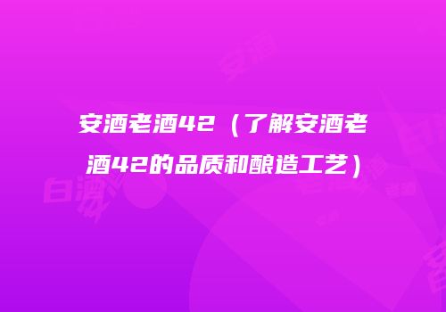 安酒老酒42（了解安酒老酒42的品质和酿造工艺）