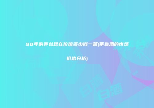 98年的茅台现在价值多少钱一箱(茅台酒的市场价格分析)