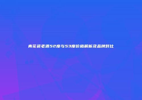 青花瓷老酒52度与53度价格解析及品牌对比