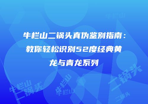 牛栏山二锅头真伪鉴别指南：教你轻松识别52度经典黄龙与青龙系列