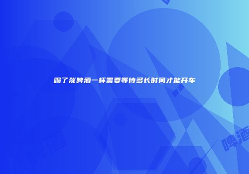 喝了淡啤酒一杯需要等待多长时间才能开车