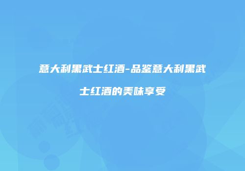 意大利黑武士红酒-品鉴意大利黑武士红酒的美味享受
