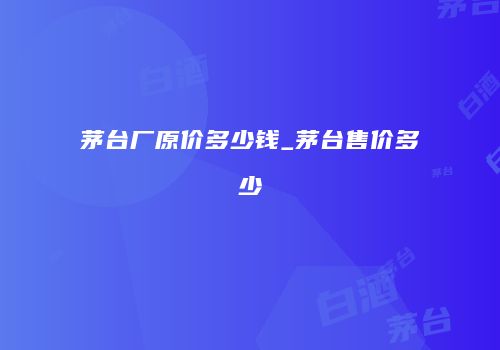 茅台厂原价多少钱_茅台售价多少