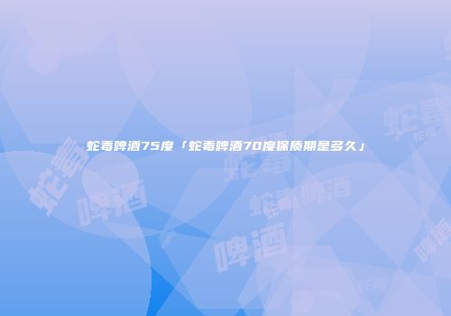 蛇毒啤酒75度「蛇毒啤酒70度保质期是多久」