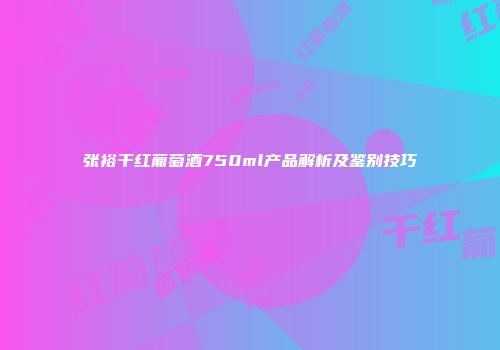 张裕干红葡萄酒750ml产品解析及鉴别技巧