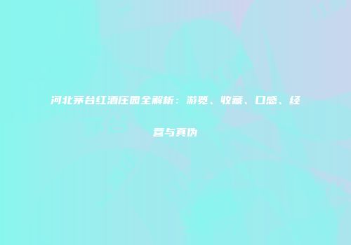 河北茅台红酒庄园全解析：游览、收藏、口感、经营与真伪