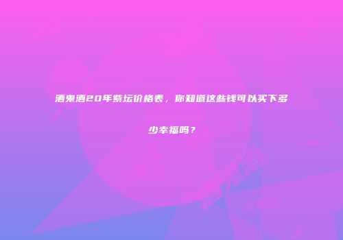 酒鬼酒20年紫坛价格表，你知道这些钱可以买下多少幸福吗？