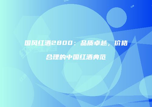 国风红酒2800：品质卓越，价格合理的中国红酒典范